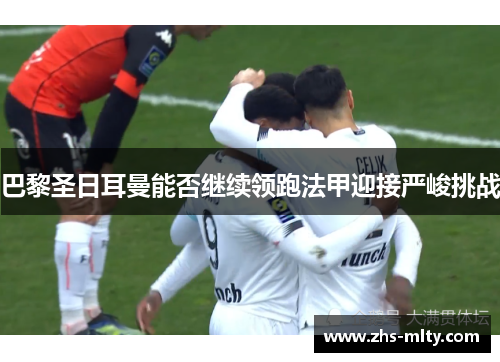 巴黎圣日耳曼能否继续领跑法甲迎接严峻挑战 巴黎圣日耳曼能否继续领跑法甲迎接严峻挑战