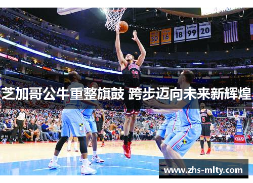 芝加哥公牛重整旗鼓 跨步迈向未来新辉煌 芝加哥公牛重整旗鼓 跨步迈向未来新辉煌