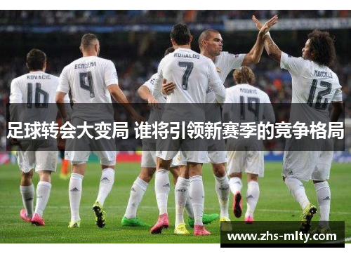 足球转会大变局 谁将引领新赛季的竞争格局 足球转会大变局 谁将引领新赛季的竞争格局