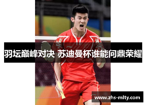 羽坛巅峰对决 苏迪曼杯谁能问鼎荣耀 羽坛巅峰对决 苏迪曼杯谁能问鼎荣耀