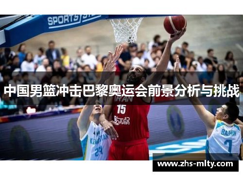 中国男篮冲击巴黎奥运会前景分析与挑战 中国男篮冲击巴黎奥运会前景分析与挑战